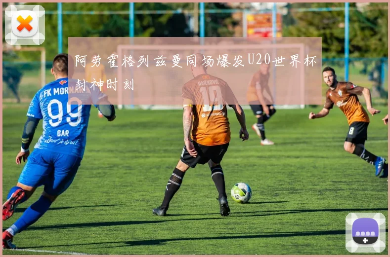 阿劳霍格列兹曼同场爆发U20世界杯封神时刻