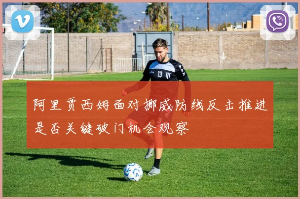阿里贾西姆面对挪威防线反击推进是否关键破门机会观察