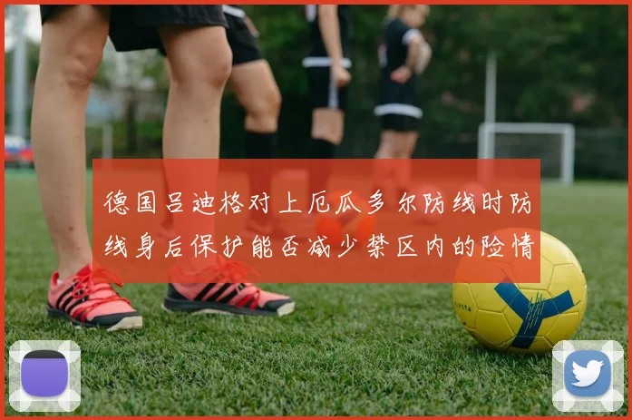 德国吕迪格对上厄瓜多尔防线时防线身后保护能否减少禁区内的险情