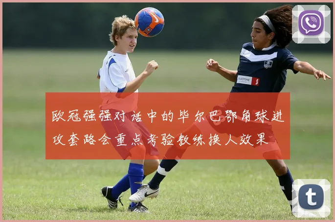 欧冠强强对话中的毕尔巴鄂角球进攻套路会重点考验教练换人效果