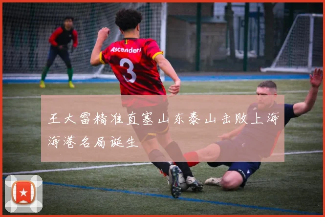 王大雷精准直塞山东泰山击败上海海港名局诞生