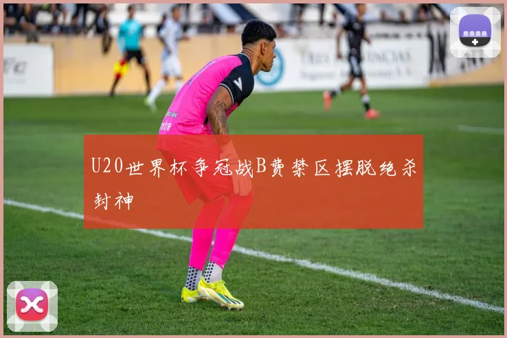 U20世界杯争冠战B费禁区摆脱绝杀封神