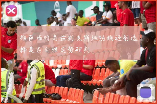 维萨面对乌兹别克斯坦防线远射选择是否合理走势研判