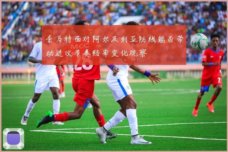 奈马特面对阿尔及利亚防线能否带动进攻节奏赔率变化观察