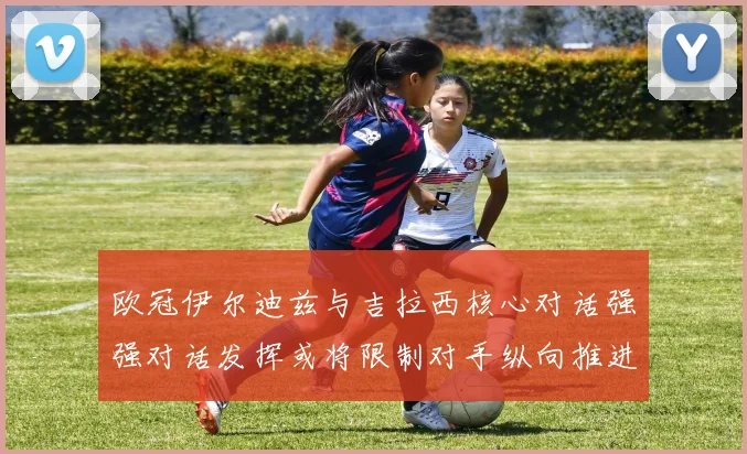 欧冠伊尔迪兹与吉拉西核心对话强强对话发挥或将限制对手纵向推进