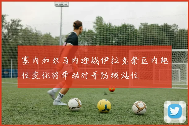 塞内加尔马内迎战伊拉克禁区内跑位变化将牵动对手防线站位
